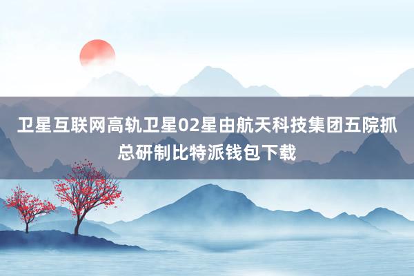 卫星互联网高轨卫星02星由航天科技集团五院抓总研制比特派钱包下载