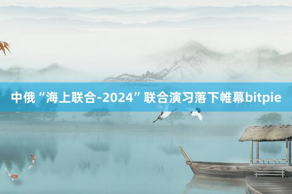 中俄“海上联合-2024”联合演习落下帷幕bitpie